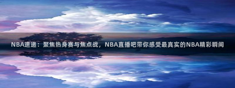 NBA速递：聚焦热身赛与焦点战，NBA直播吧带你感受最真实的NBA精彩瞬间