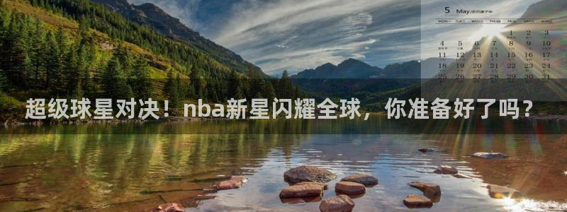 超级球星对决！nba新星闪耀全球，你准备好了吗？